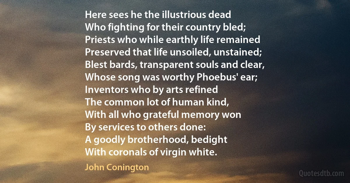 Here sees he the illustrious dead
Who fighting for their country bled;
Priests who while earthly life remained
Preserved that life unsoiled, unstained;
Blest bards, transparent souls and clear,
Whose song was worthy Phoebus' ear;
Inventors who by arts refined
The common lot of human kind,
With all who grateful memory won
By services to others done:
A goodly brotherhood, bedight
With coronals of virgin white. (John Conington)