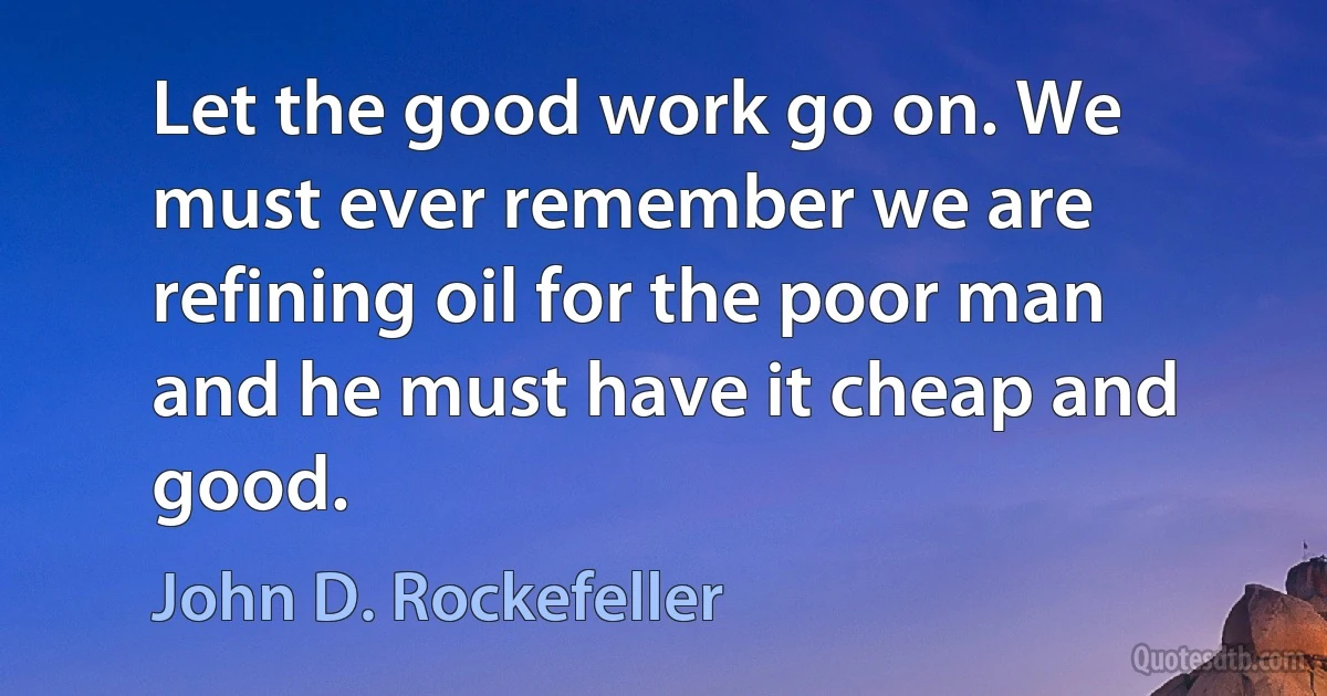 Let the good work go on. We must ever remember we are refining oil for the poor man and he must have it cheap and good. (John D. Rockefeller)