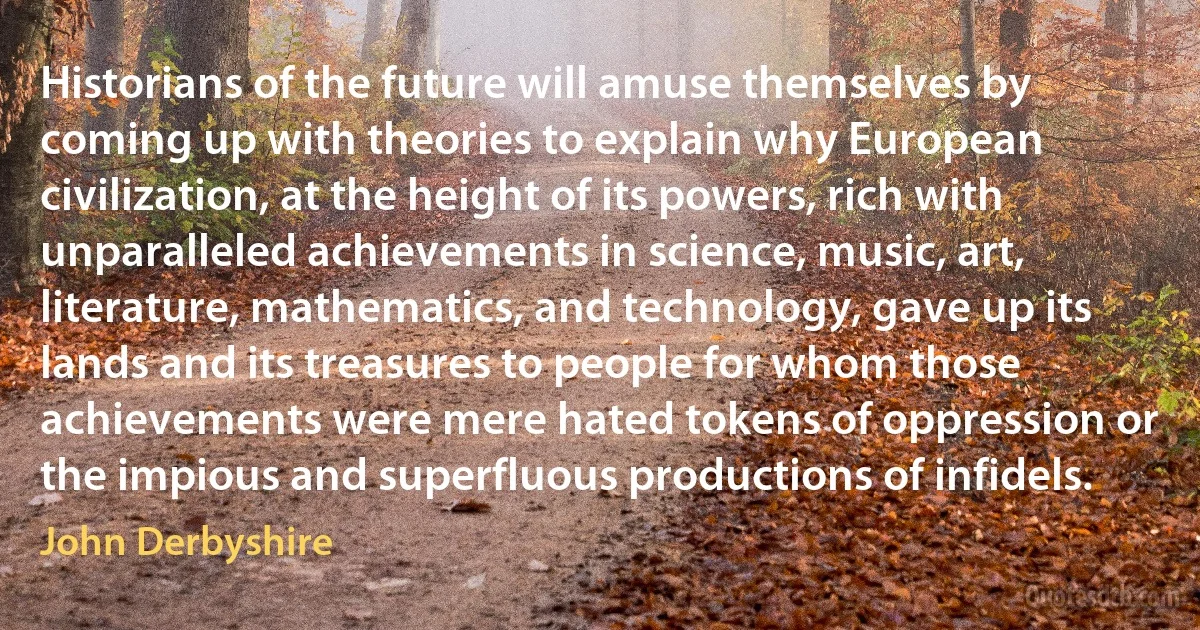 Historians of the future will amuse themselves by coming up with theories to explain why European civilization, at the height of its powers, rich with unparalleled achievements in science, music, art, literature, mathematics, and technology, gave up its lands and its treasures to people for whom those achievements were mere hated tokens of oppression or the impious and superfluous productions of infidels. (John Derbyshire)