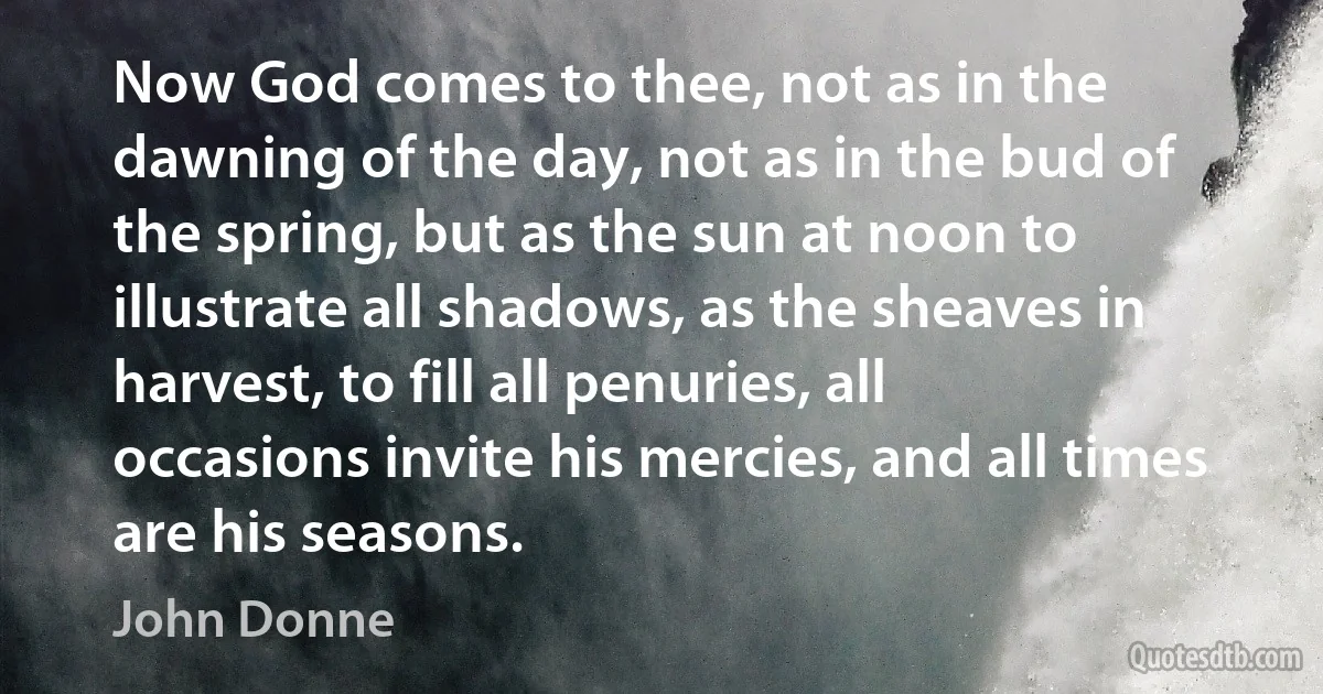 Now God comes to thee, not as in the dawning of the day, not as in the bud of the spring, but as the sun at noon to illustrate all shadows, as the sheaves in harvest, to fill all penuries, all occasions invite his mercies, and all times are his seasons. (John Donne)