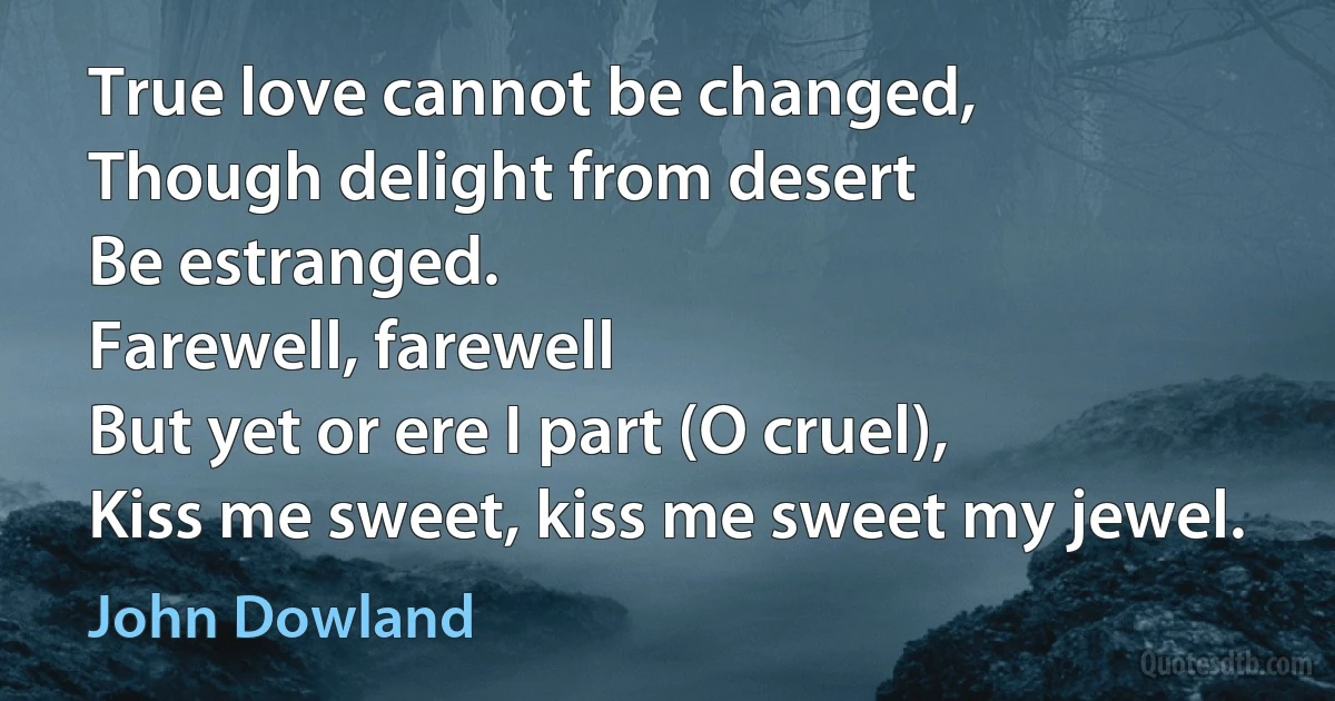 True love cannot be changed,
Though delight from desert
Be estranged.
Farewell, farewell
But yet or ere I part (O cruel),
Kiss me sweet, kiss me sweet my jewel. (John Dowland)