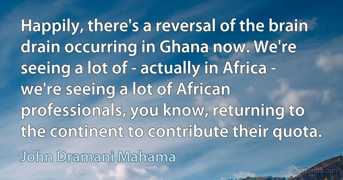 Happily, there's a reversal of the brain drain occurring in Ghana now. We're seeing a lot of - actually in Africa - we're seeing a lot of African professionals, you know, returning to the continent to contribute their quota. (John Dramani Mahama)