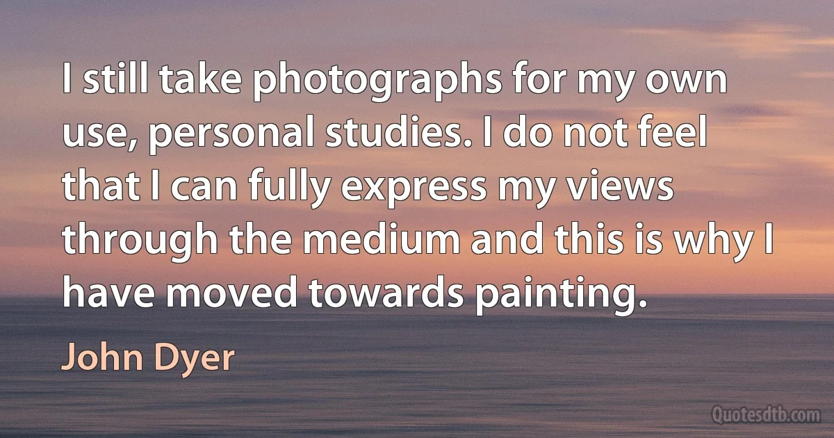 I still take photographs for my own use, personal studies. I do not feel that I can fully express my views through the medium and this is why I have moved towards painting. (John Dyer)