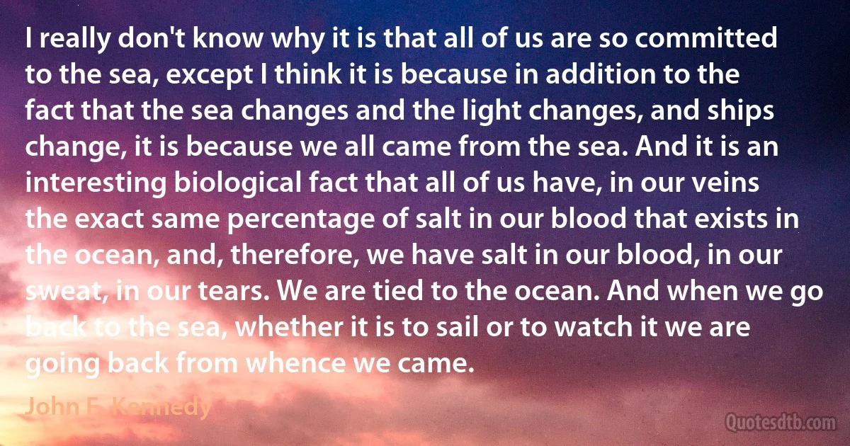 I really don't know why it is that all of us are so committed to the sea, except I think it is because in addition to the fact that the sea changes and the light changes, and ships change, it is because we all came from the sea. And it is an interesting biological fact that all of us have, in our veins the exact same percentage of salt in our blood that exists in the ocean, and, therefore, we have salt in our blood, in our sweat, in our tears. We are tied to the ocean. And when we go back to the sea, whether it is to sail or to watch it we are going back from whence we came. (John F. Kennedy)