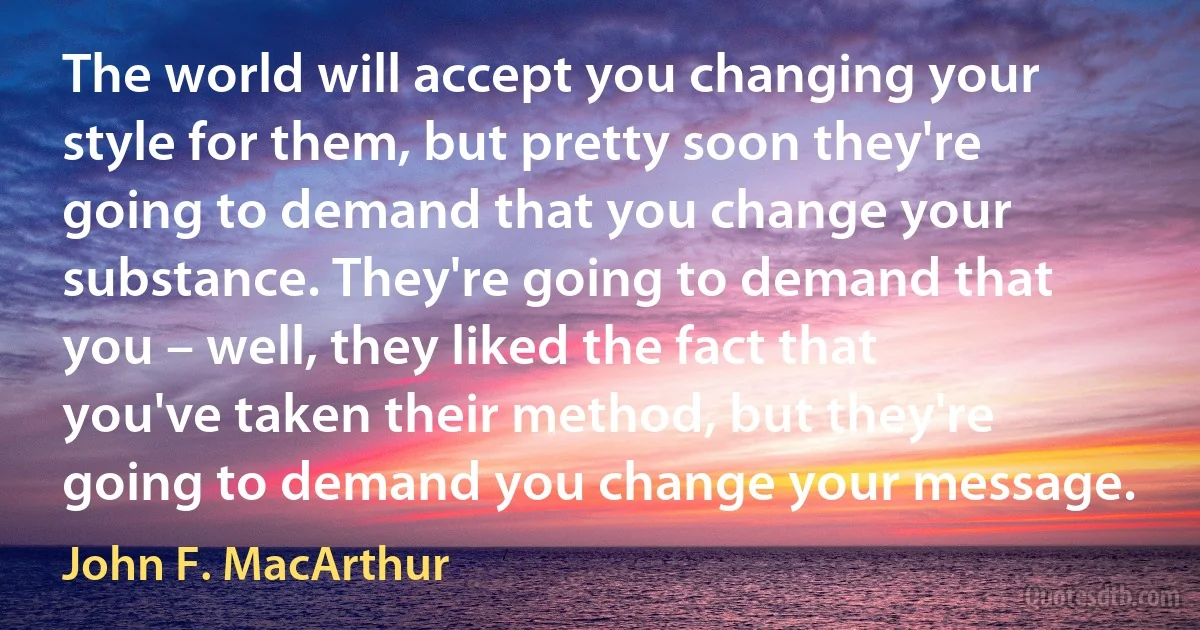 The world will accept you changing your style for them, but pretty soon they're going to demand that you change your substance. They're going to demand that you – well, they liked the fact that you've taken their method, but they're going to demand you change your message. (John F. MacArthur)