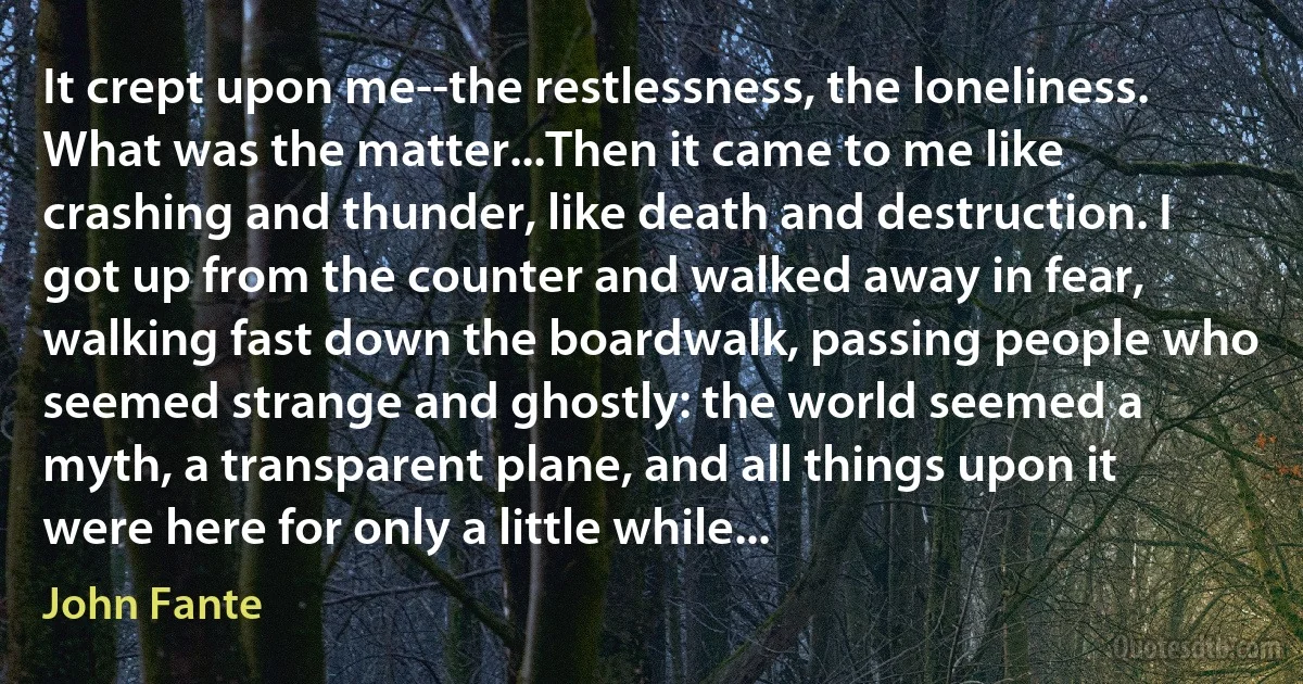 It crept upon me--the restlessness, the loneliness. What was the matter...Then it came to me like crashing and thunder, like death and destruction. I got up from the counter and walked away in fear, walking fast down the boardwalk, passing people who seemed strange and ghostly: the world seemed a myth, a transparent plane, and all things upon it were here for only a little while... (John Fante)