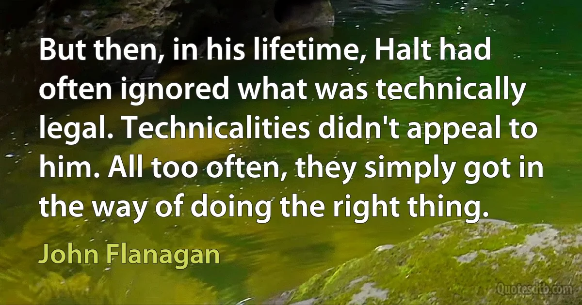 But then, in his lifetime, Halt had often ignored what was technically legal. Technicalities didn't appeal to him. All too often, they simply got in the way of doing the right thing. (John Flanagan)