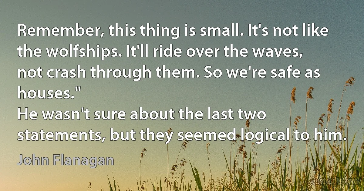 Remember, this thing is small. It's not like the wolfships. It'll ride over the waves, not crash through them. So we're safe as houses."
He wasn't sure about the last two statements, but they seemed logical to him. (John Flanagan)