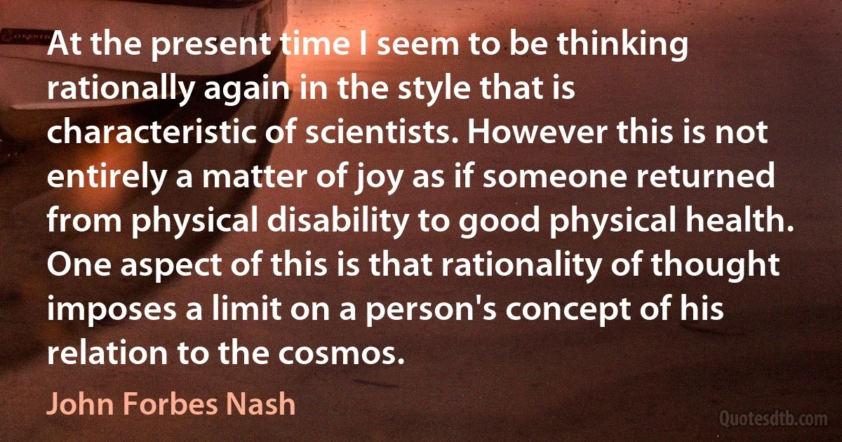 At the present time I seem to be thinking rationally again in the style that is characteristic of scientists. However this is not entirely a matter of joy as if someone returned from physical disability to good physical health. One aspect of this is that rationality of thought imposes a limit on a person's concept of his relation to the cosmos. (John Forbes Nash)