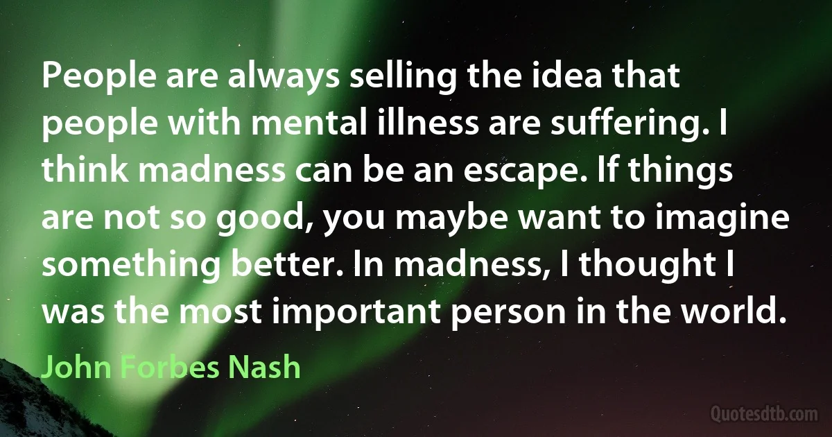 People are always selling the idea that people with mental illness are suffering. I think madness can be an escape. If things are not so good, you maybe want to imagine something better. In madness, I thought I was the most important person in the world. (John Forbes Nash)