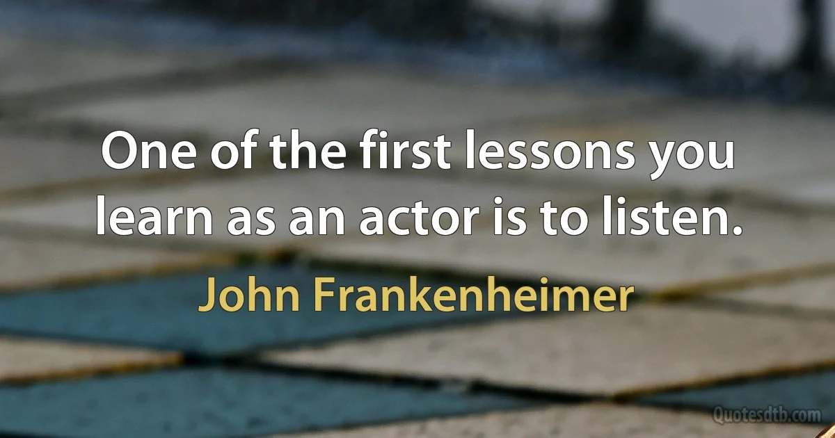 One of the first lessons you learn as an actor is to listen. (John Frankenheimer)