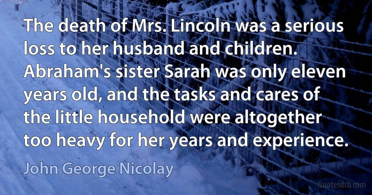 The death of Mrs. Lincoln was a serious loss to her husband and children. Abraham's sister Sarah was only eleven years old, and the tasks and cares of the little household were altogether too heavy for her years and experience. (John George Nicolay)