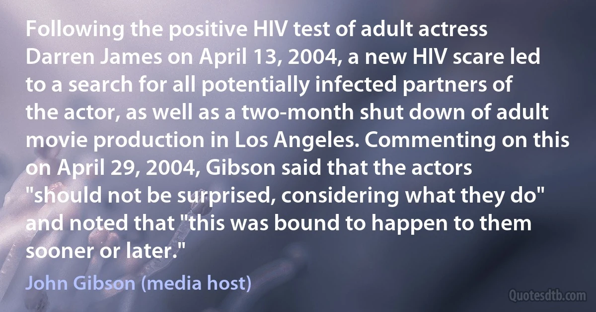 Following the positive HIV test of adult actress Darren James on April 13, 2004, a new HIV scare led to a search for all potentially infected partners of the actor, as well as a two-month shut down of adult movie production in Los Angeles. Commenting on this on April 29, 2004, Gibson said that the actors "should not be surprised, considering what they do" and noted that "this was bound to happen to them sooner or later." (John Gibson (media host))