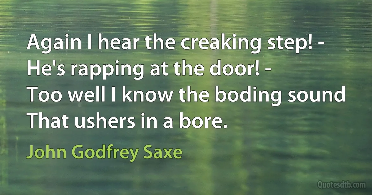 Again I hear the creaking step! -
He's rapping at the door! -
Too well I know the boding sound
That ushers in a bore. (John Godfrey Saxe)