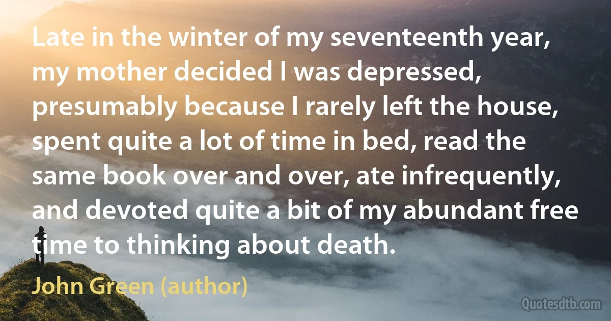 Late in the winter of my seventeenth year, my mother decided I was depressed, presumably because I rarely left the house, spent quite a lot of time in bed, read the same book over and over, ate infrequently, and devoted quite a bit of my abundant free time to thinking about death. (John Green (author))