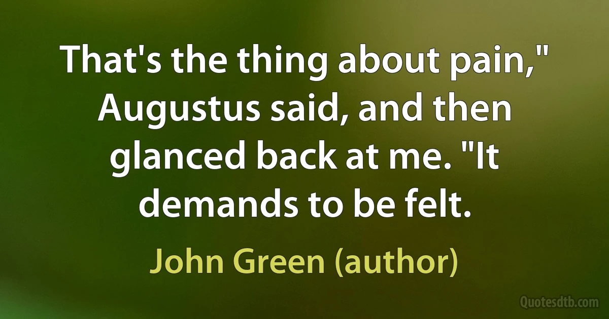 That's the thing about pain," Augustus said, and then glanced back at me. "It demands to be felt. (John Green (author))