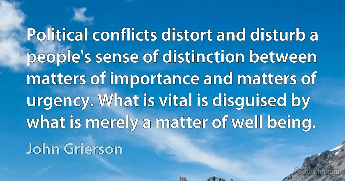 Political conflicts distort and disturb a people's sense of distinction between matters of importance and matters of urgency. What is vital is disguised by what is merely a matter of well being. (John Grierson)