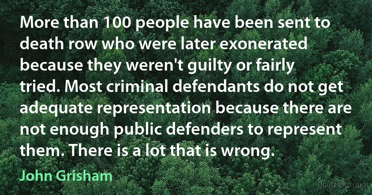 More than 100 people have been sent to death row who were later exonerated because they weren't guilty or fairly tried. Most criminal defendants do not get adequate representation because there are not enough public defenders to represent them. There is a lot that is wrong. (John Grisham)