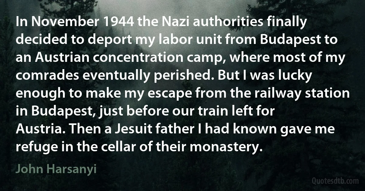 In November 1944 the Nazi authorities finally decided to deport my labor unit from Budapest to an Austrian concentration camp, where most of my comrades eventually perished. But I was lucky enough to make my escape from the railway station in Budapest, just before our train left for Austria. Then a Jesuit father I had known gave me refuge in the cellar of their monastery. (John Harsanyi)