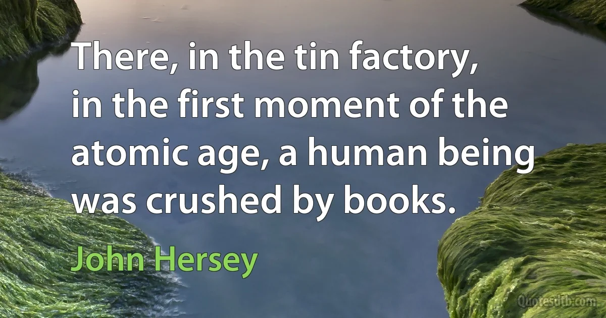 There, in the tin factory, in the first moment of the atomic age, a human being was crushed by books. (John Hersey)