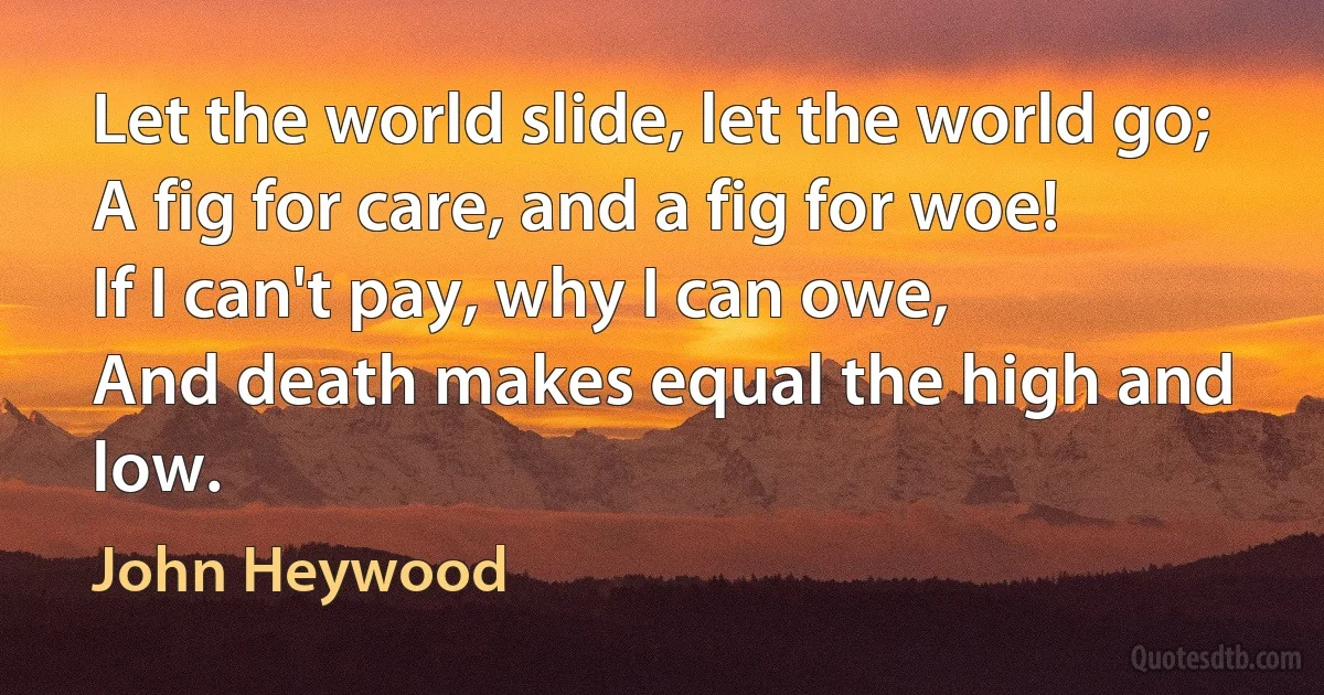 Let the world slide, let the world go;
A fig for care, and a fig for woe!
If I can't pay, why I can owe,
And death makes equal the high and low. (John Heywood)