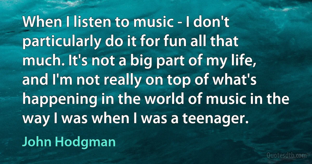 When I listen to music - I don't particularly do it for fun all that much. It's not a big part of my life, and I'm not really on top of what's happening in the world of music in the way I was when I was a teenager. (John Hodgman)