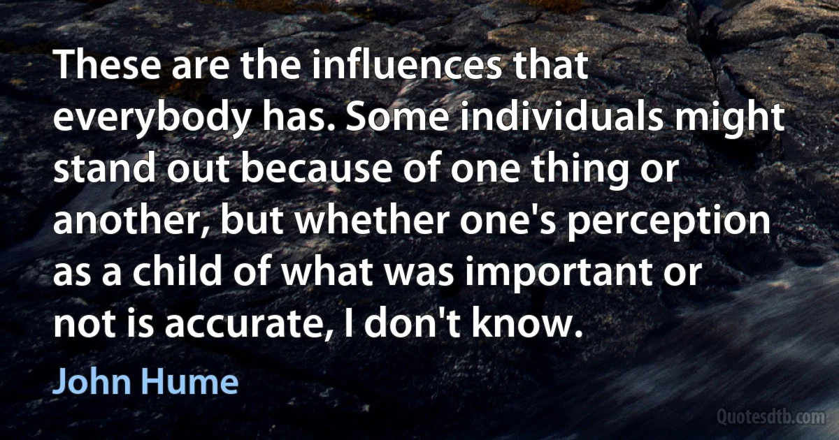 These are the influences that everybody has. Some individuals might stand out because of one thing or another, but whether one's perception as a child of what was important or not is accurate, I don't know. (John Hume)