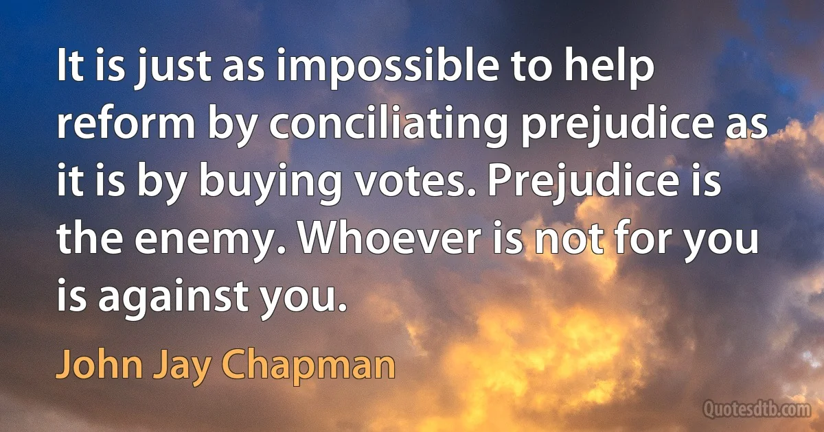 It is just as impossible to help reform by conciliating prejudice as it is by buying votes. Prejudice is the enemy. Whoever is not for you is against you. (John Jay Chapman)