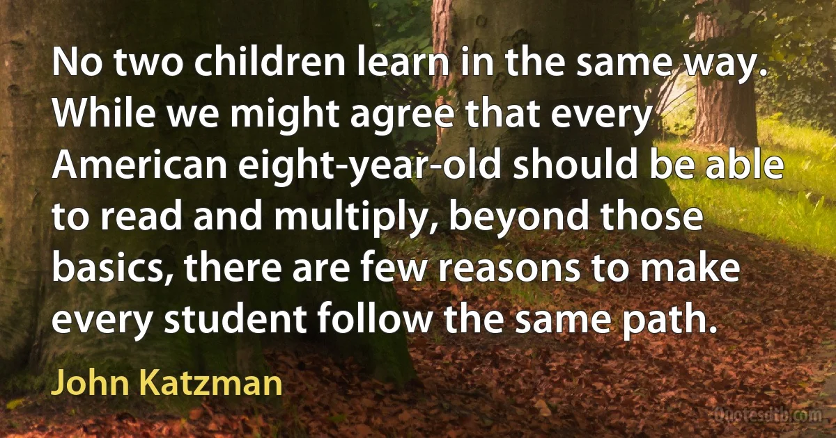 No two children learn in the same way. While we might agree that every American eight-year-old should be able to read and multiply, beyond those basics, there are few reasons to make every student follow the same path. (John Katzman)