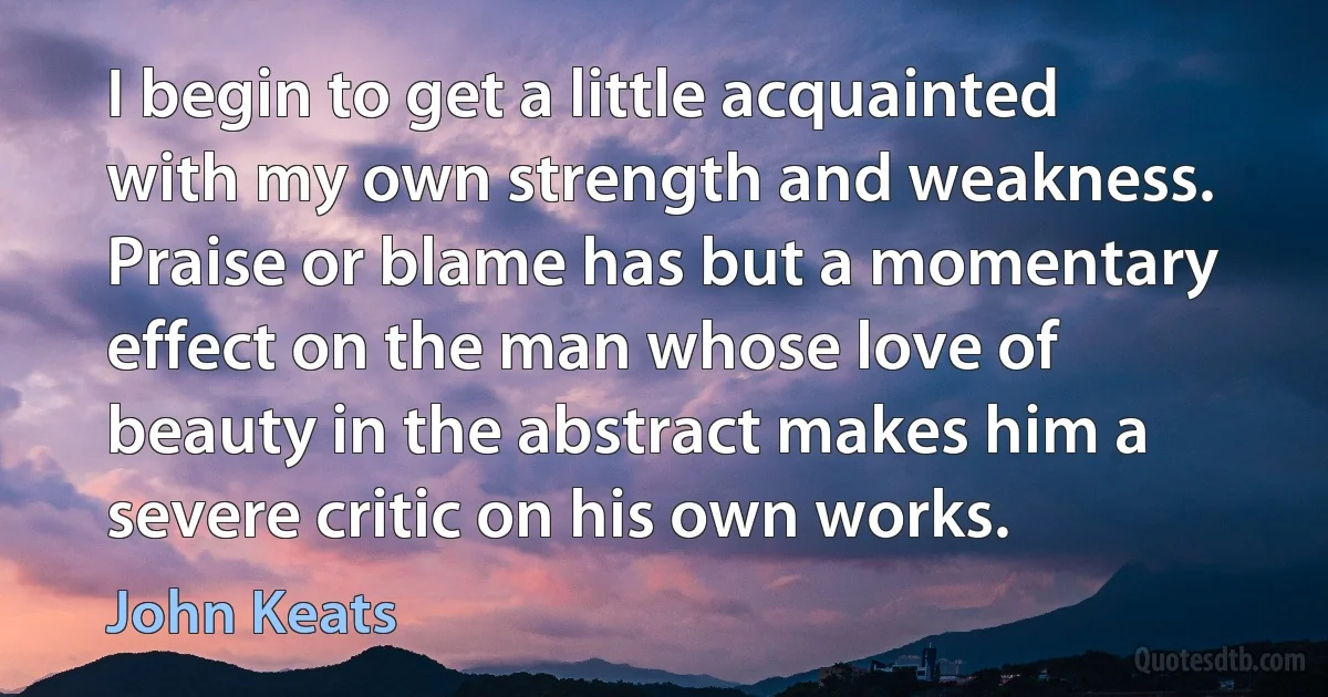 I begin to get a little acquainted with my own strength and weakness. Praise or blame has but a momentary effect on the man whose love of beauty in the abstract makes him a severe critic on his own works. (John Keats)