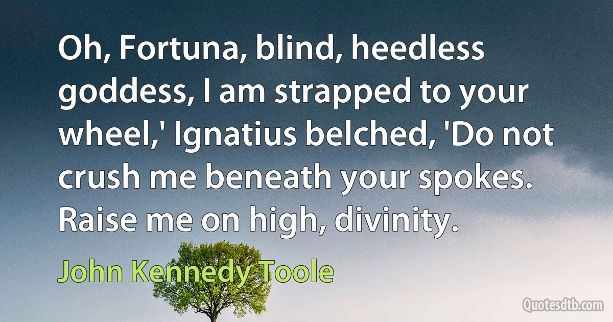 Oh, Fortuna, blind, heedless goddess, I am strapped to your wheel,' Ignatius belched, 'Do not crush me beneath your spokes. Raise me on high, divinity. (John Kennedy Toole)