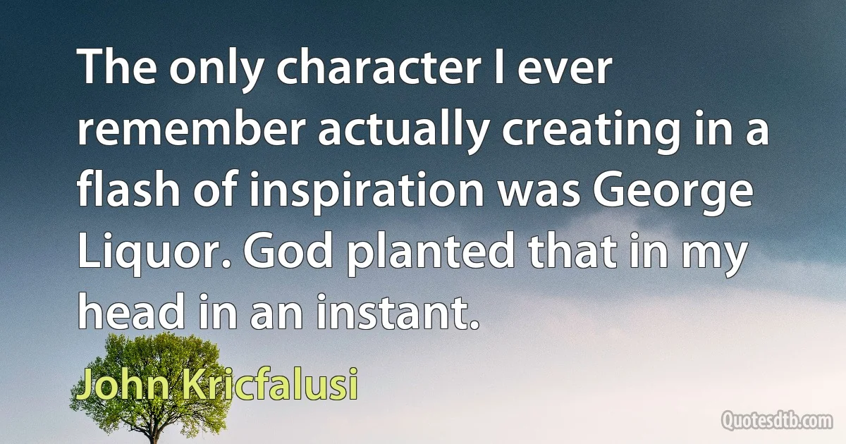 The only character I ever remember actually creating in a flash of inspiration was George Liquor. God planted that in my head in an instant. (John Kricfalusi)