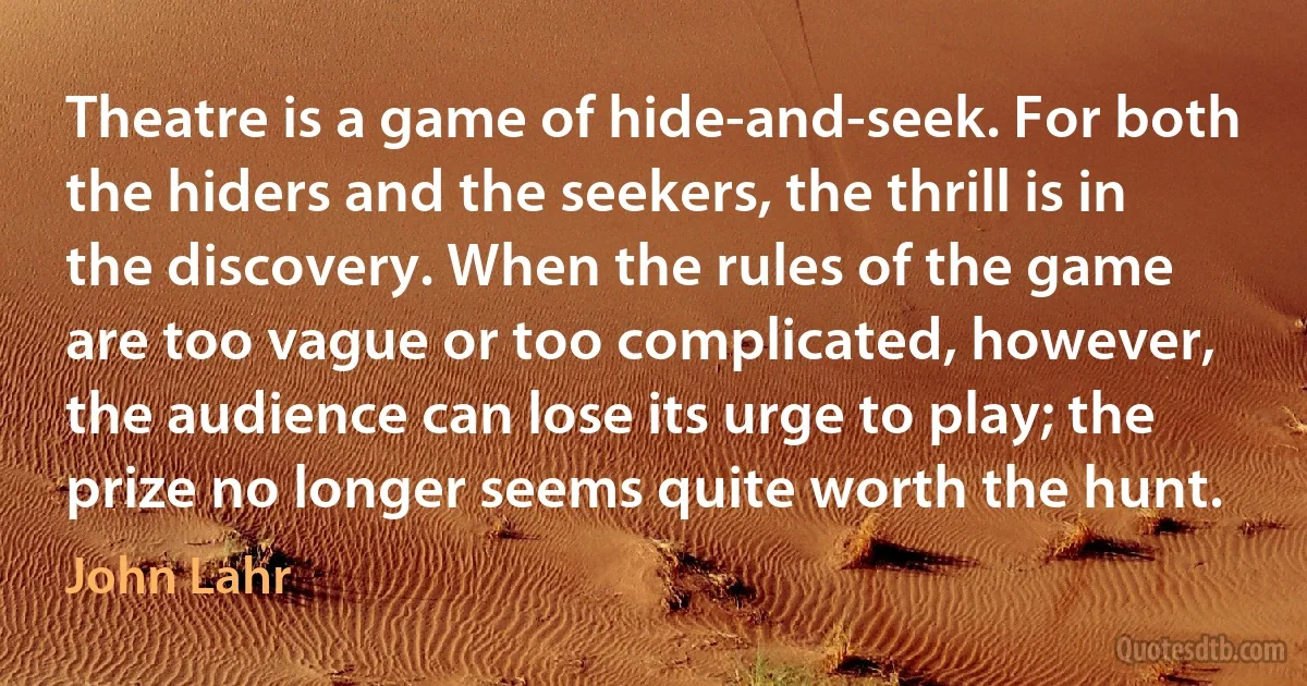 Theatre is a game of hide-and-seek. For both the hiders and the seekers, the thrill is in the discovery. When the rules of the game are too vague or too complicated, however, the audience can lose its urge to play; the prize no longer seems quite worth the hunt. (John Lahr)