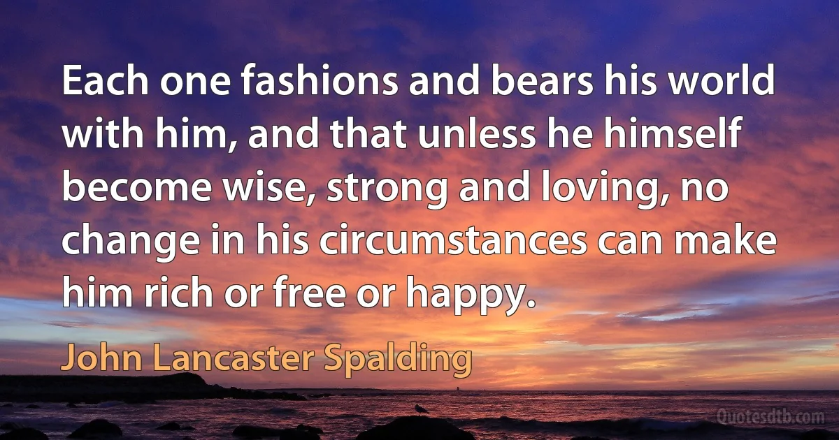 Each one fashions and bears his world with him, and that unless he himself become wise, strong and loving, no change in his circumstances can make him rich or free or happy. (John Lancaster Spalding)