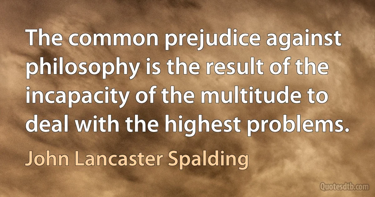 The common prejudice against philosophy is the result of the incapacity of the multitude to deal with the highest problems. (John Lancaster Spalding)