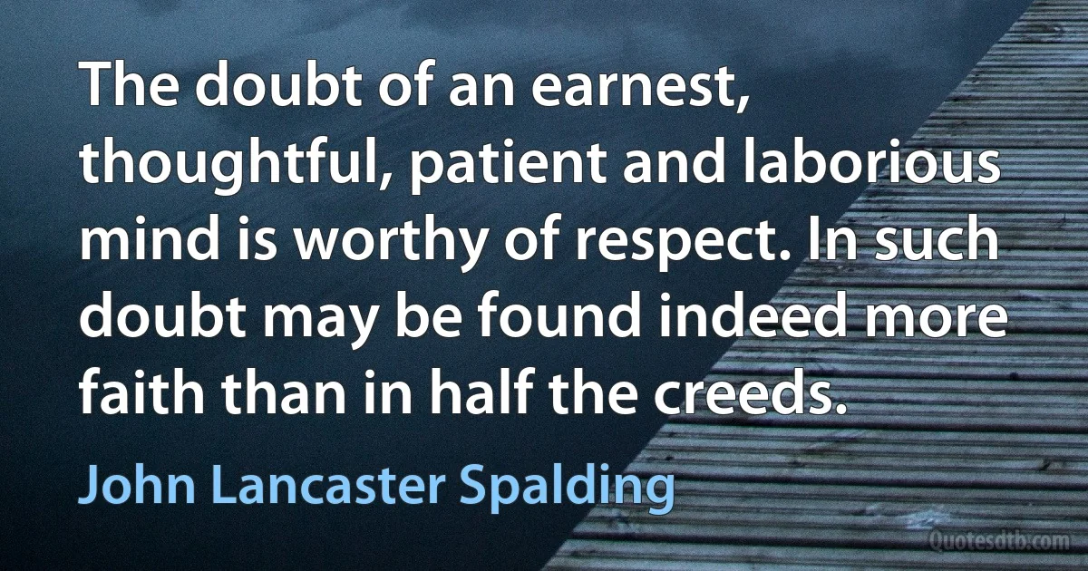 The doubt of an earnest, thoughtful, patient and laborious mind is worthy of respect. In such doubt may be found indeed more faith than in half the creeds. (John Lancaster Spalding)