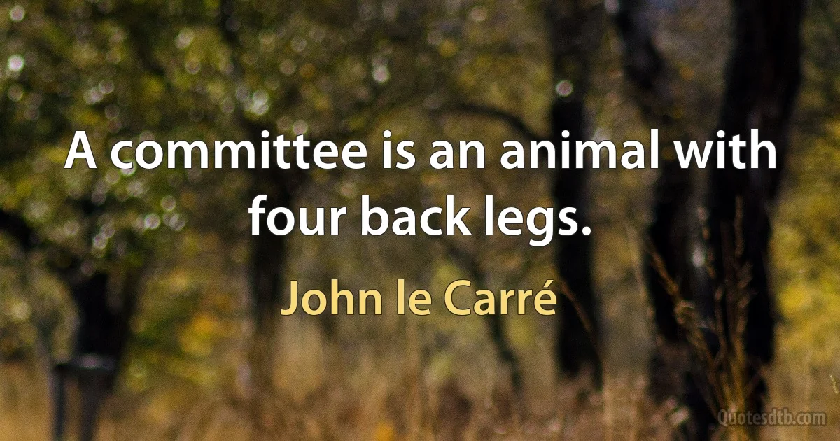 A committee is an animal with four back legs. (John le Carré)