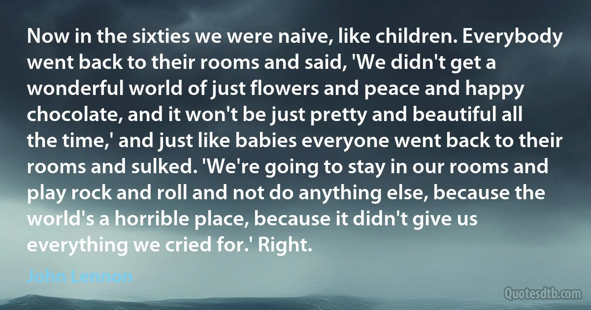 Now in the sixties we were naive, like children. Everybody went back to their rooms and said, 'We didn't get a wonderful world of just flowers and peace and happy chocolate, and it won't be just pretty and beautiful all the time,' and just like babies everyone went back to their rooms and sulked. 'We're going to stay in our rooms and play rock and roll and not do anything else, because the world's a horrible place, because it didn't give us everything we cried for.' Right. (John Lennon)