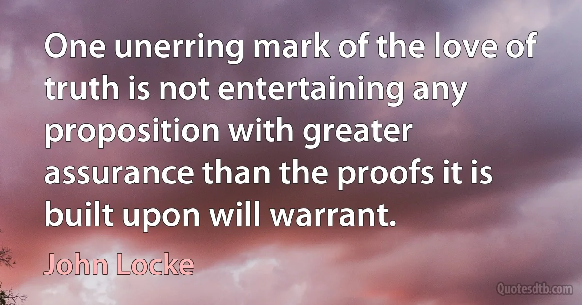 One unerring mark of the love of truth is not entertaining any proposition with greater assurance than the proofs it is built upon will warrant. (John Locke)