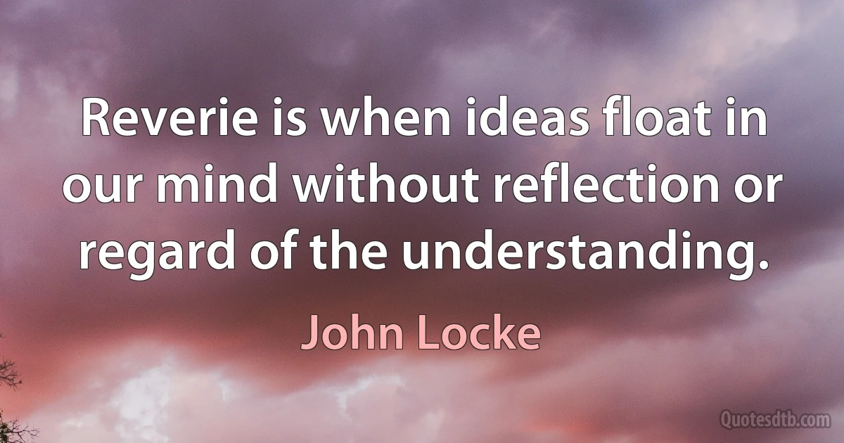 Reverie is when ideas float in our mind without reflection or regard of the understanding. (John Locke)