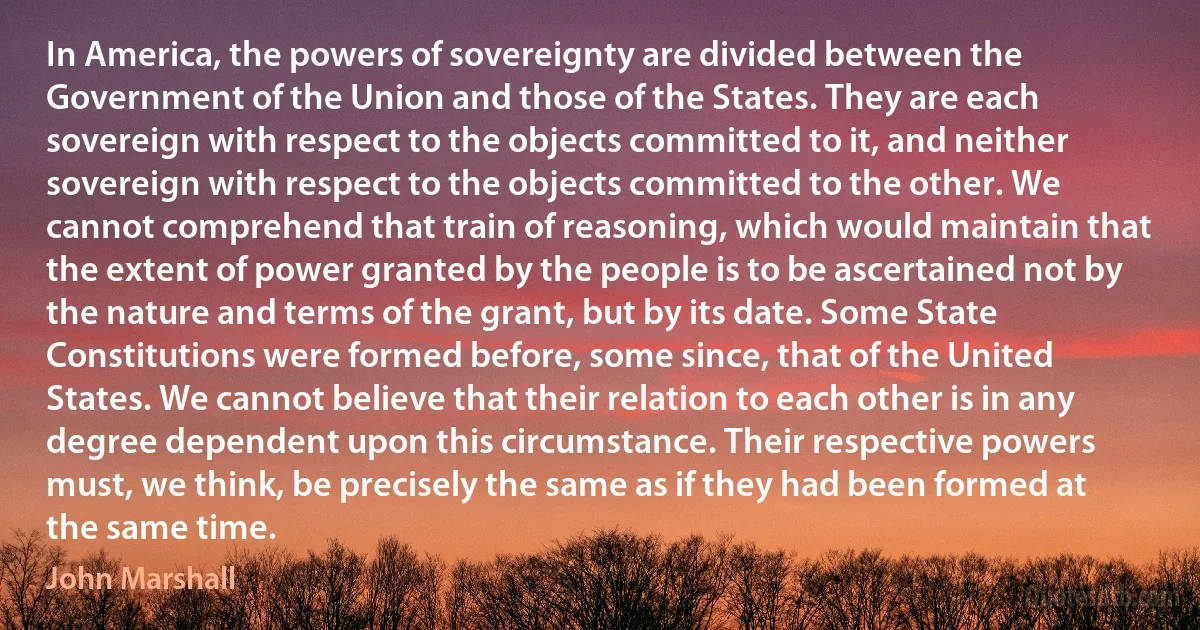 In America, the powers of sovereignty are divided between the Government of the Union and those of the States. They are each sovereign with respect to the objects committed to it, and neither sovereign with respect to the objects committed to the other. We cannot comprehend that train of reasoning, which would maintain that the extent of power granted by the people is to be ascertained not by the nature and terms of the grant, but by its date. Some State Constitutions were formed before, some since, that of the United States. We cannot believe that their relation to each other is in any degree dependent upon this circumstance. Their respective powers must, we think, be precisely the same as if they had been formed at the same time. (John Marshall)