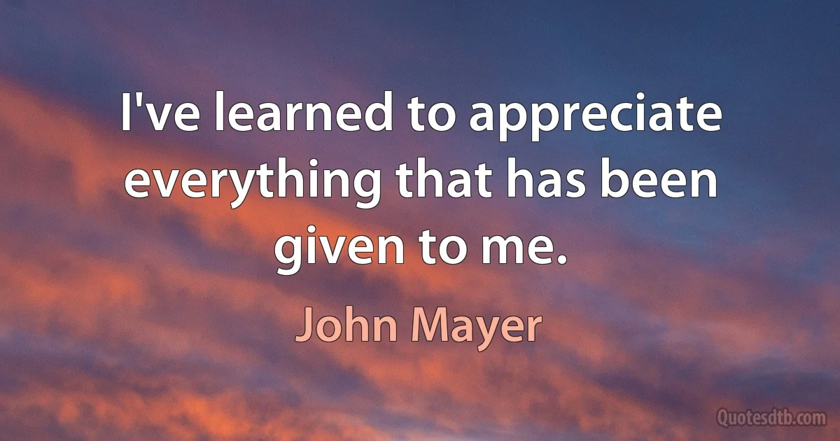 I've learned to appreciate everything that has been given to me. (John Mayer)