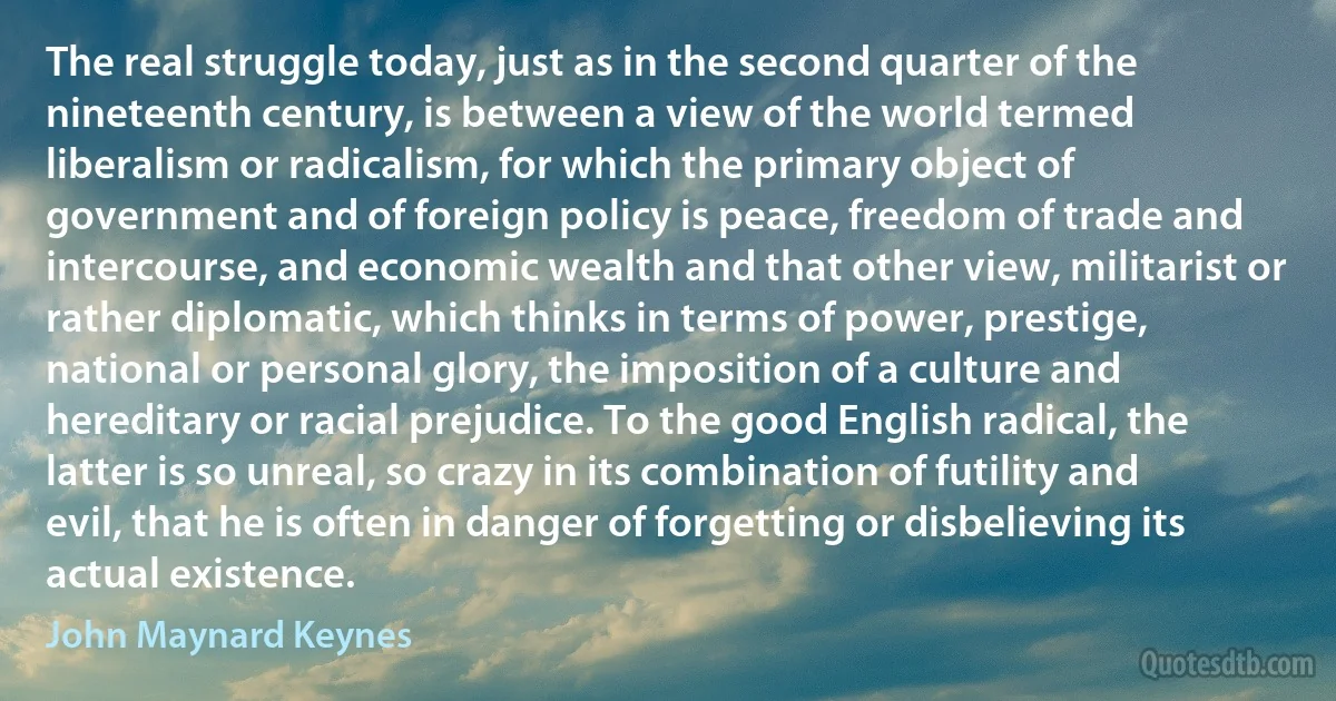 The real struggle today, just as in the second quarter of the nineteenth century, is between a view of the world termed liberalism or radicalism, for which the primary object of government and of foreign policy is peace, freedom of trade and intercourse, and economic wealth and that other view, militarist or rather diplomatic, which thinks in terms of power, prestige, national or personal glory, the imposition of a culture and hereditary or racial prejudice. To the good English radical, the latter is so unreal, so crazy in its combination of futility and evil, that he is often in danger of forgetting or disbelieving its actual existence. (John Maynard Keynes)