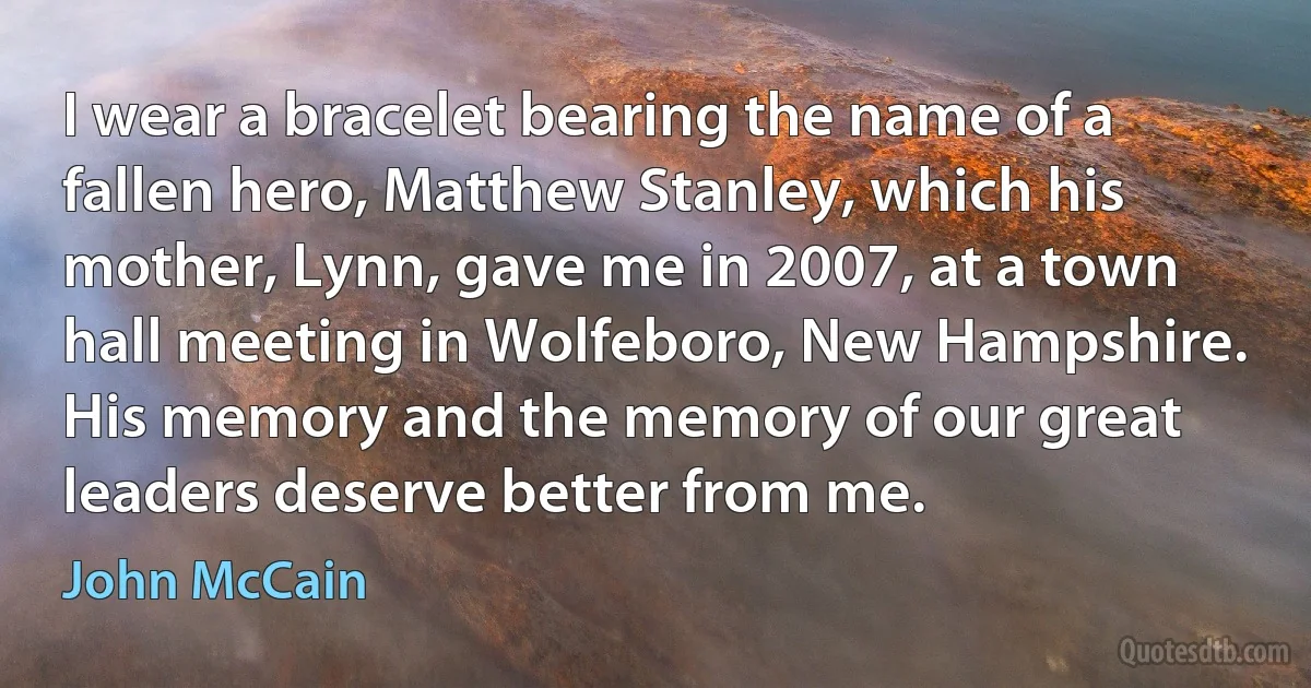 I wear a bracelet bearing the name of a fallen hero, Matthew Stanley, which his mother, Lynn, gave me in 2007, at a town hall meeting in Wolfeboro, New Hampshire. His memory and the memory of our great leaders deserve better from me. (John McCain)