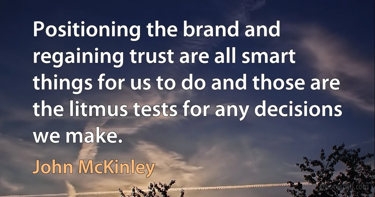 Positioning the brand and regaining trust are all smart things for us to do and those are the litmus tests for any decisions we make. (John McKinley)