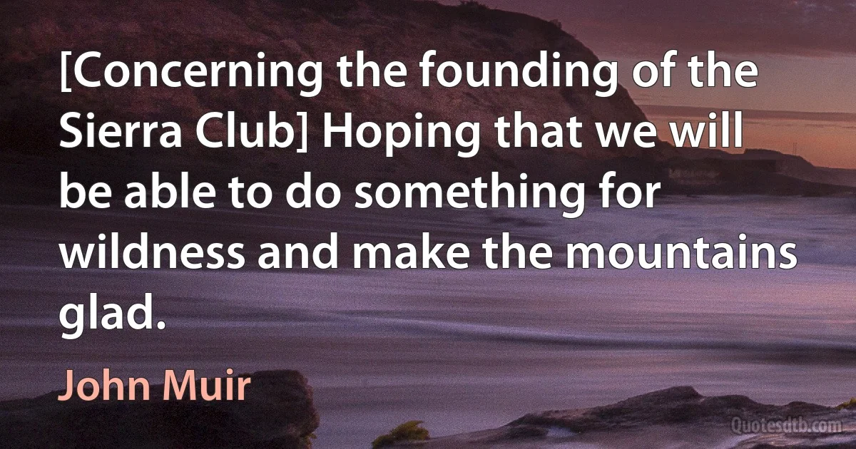 [Concerning the founding of the Sierra Club] Hoping that we will be able to do something for wildness and make the mountains glad. (John Muir)