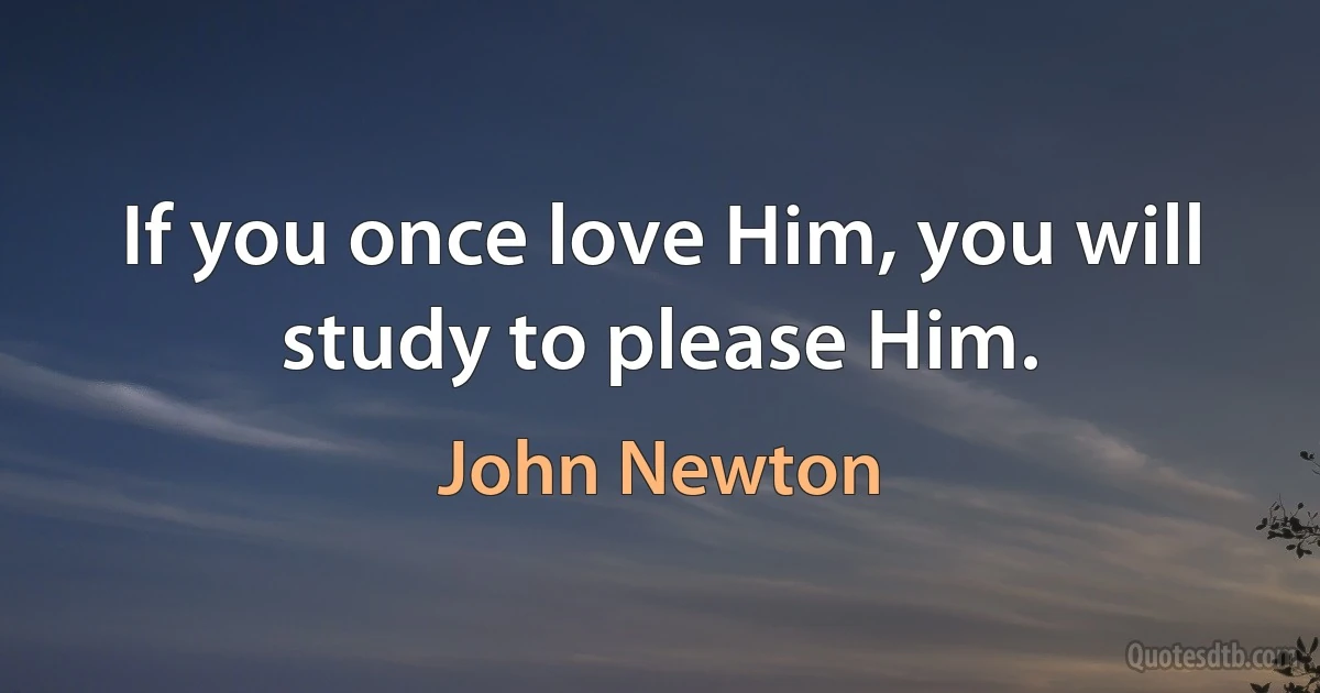 If you once love Him, you will study to please Him. (John Newton)