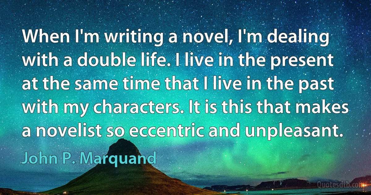 When I'm writing a novel, I'm dealing with a double life. I live in the present at the same time that I live in the past with my characters. It is this that makes a novelist so eccentric and unpleasant. (John P. Marquand)