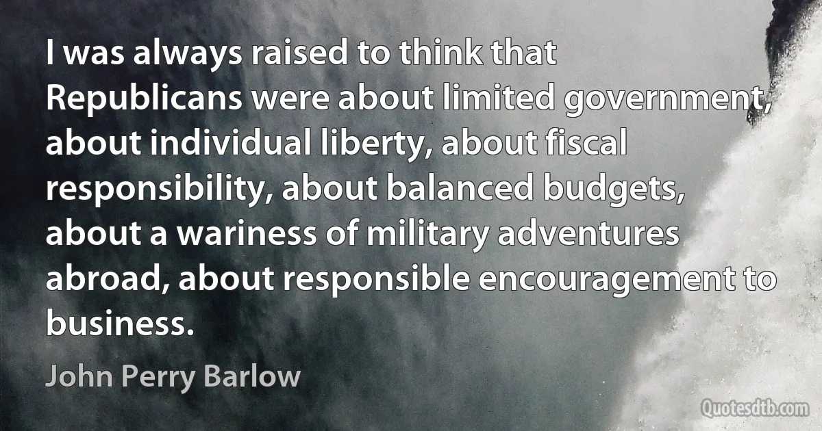 I was always raised to think that Republicans were about limited government, about individual liberty, about fiscal responsibility, about balanced budgets, about a wariness of military adventures abroad, about responsible encouragement to business. (John Perry Barlow)