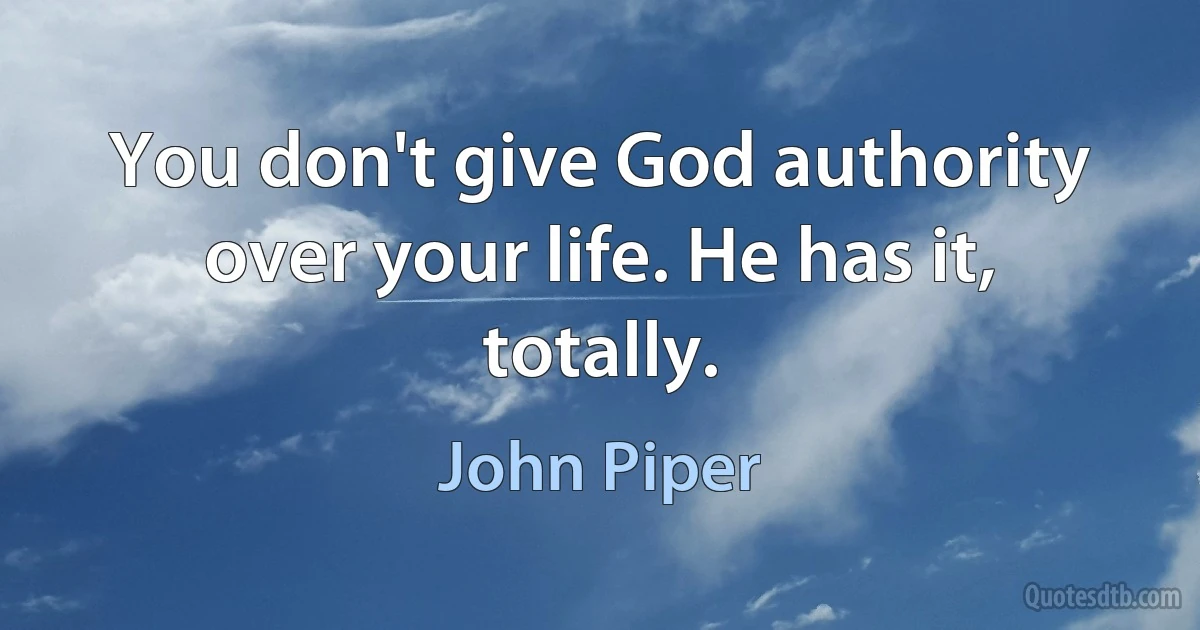 You don't give God authority over your life. He has it, totally. (John Piper)